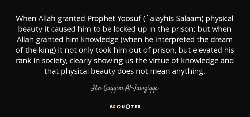 When Allah granted Prophet Yoosuf (`alayhis-Salaam) physical beauty it caused him to be locked up in the prison; but when Allah granted him knowledge (when he interpreted the dream of the king) it not only took him out of prison, but elevated his rank in society, clearly showing us the virtue of knowledge and that physical beauty does not mean anything. - Ibn Qayyim Al-Jawziyya