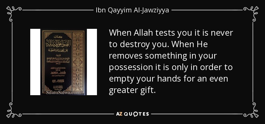 When Allah tests you it is never to destroy you. When He removes something in your possession it is only in order to empty your hands for an even greater gift. - Ibn Qayyim Al-Jawziyya