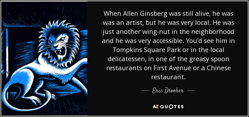 When Allen Ginsberg was still alive, he was was an artist, but he was very local. He was just another wing-nut in the neighborhood and he was very accessible. You'd see him in Tompkins Square Park or in the local delicatessen, in one of the greasy spoon restaurants on First Avenue or a Chinese restaurant. - Eric Drooker