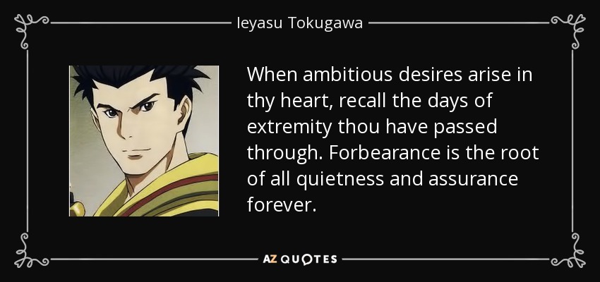 When ambitious desires arise in thy heart, recall the days of extremity thou have passed through. Forbearance is the root of all quietness and assurance forever. - Ieyasu Tokugawa
