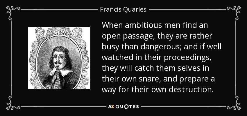 When ambitious men find an open passage, they are rather busy than dangerous; and if well watched in their proceedings, they will catch them selves in their own snare, and prepare a way for their own destruction. - Francis Quarles