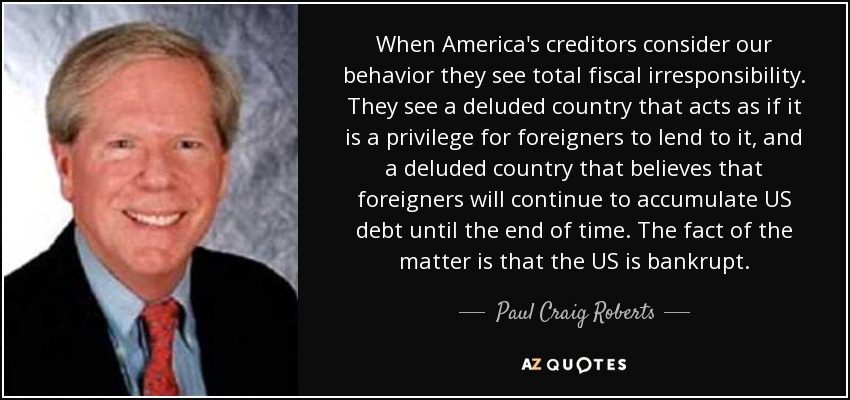 When America's creditors consider our behavior they see total fiscal irresponsibility. They see a deluded country that acts as if it is a privilege for foreigners to lend to it, and a deluded country that believes that foreigners will continue to accumulate US debt until the end of time. The fact of the matter is that the US is bankrupt. - Paul Craig Roberts