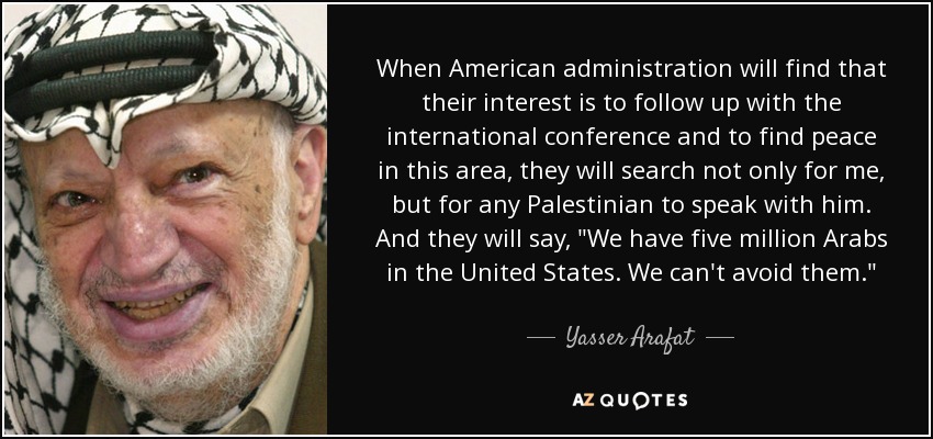 When American administration will find that their interest is to follow up with the international conference and to find peace in this area, they will search not only for me, but for any Palestinian to speak with him. And they will say, 