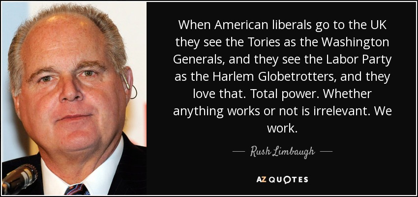 When American liberals go to the UK they see the Tories as the Washington Generals, and they see the Labor Party as the Harlem Globetrotters, and they love that. Total power. Whether anything works or not is irrelevant. We work. - Rush Limbaugh