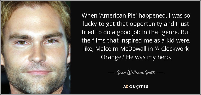 When 'American Pie' happened, I was so lucky to get that opportunity and I just tried to do a good job in that genre. But the films that inspired me as a kid were, like, Malcolm McDowall in 'A Clockwork Orange.' He was my hero. - Sean William Scott