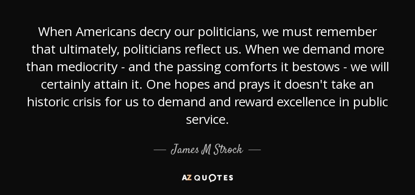 When Americans decry our politicians, we must remember that ultimately, politicians reflect us. When we demand more than mediocrity - and the passing comforts it bestows - we will certainly attain it. One hopes and prays it doesn't take an historic crisis for us to demand and reward excellence in public service. - James M Strock