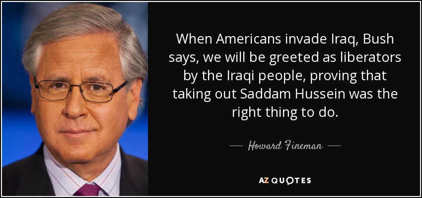 When Americans invade Iraq, Bush says, we will be greeted as liberators by the Iraqi people, proving that taking out Saddam Hussein was the right thing to do. - Howard Fineman