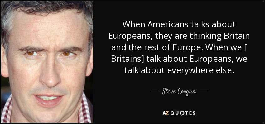 When Americans talks about Europeans, they are thinking Britain and the rest of Europe. When we [ Britains] talk about Europeans, we talk about everywhere else. - Steve Coogan