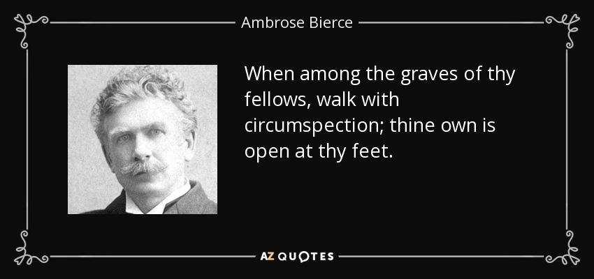 When among the graves of thy fellows, walk with circumspection; thine own is open at thy feet. - Ambrose Bierce