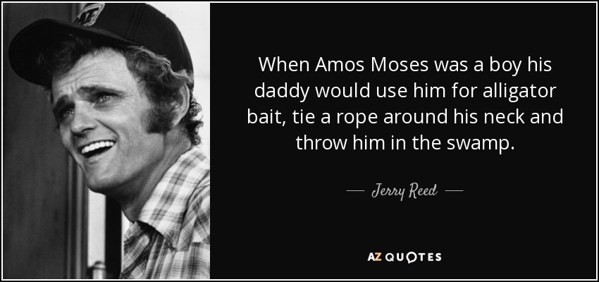 When Amos Moses was a boy his daddy would use him for alligator bait, tie a rope around his neck and throw him in the swamp. - Jerry Reed