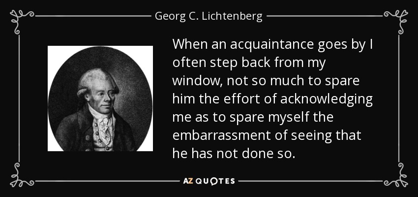 When an acquaintance goes by I often step back from my window, not so much to spare him the effort of acknowledging me as to spare myself the embarrassment of seeing that he has not done so. - Georg C. Lichtenberg