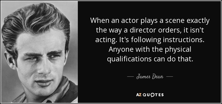 When an actor plays a scene exactly the way a director orders, it isn't acting. It's following instructions. Anyone with the physical qualifications can do that. - James Dean