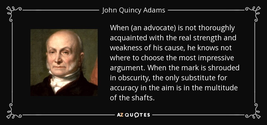 When (an advocate) is not thoroughly acquainted with the real strength and weakness of his cause, he knows not where to choose the most impressive argument. When the mark is shrouded in obscurity, the only substitute for accuracy in the aim is in the multitude of the shafts. - John Quincy Adams
