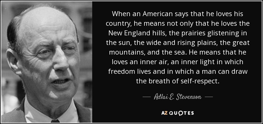 When an American says that he loves his country, he means not only that he loves the New England hills, the prairies glistening in the sun, the wide and rising plains, the great mountains, and the sea. He means that he loves an inner air, an inner light in which freedom lives and in which a man can draw the breath of self-respect. - Adlai E. Stevenson