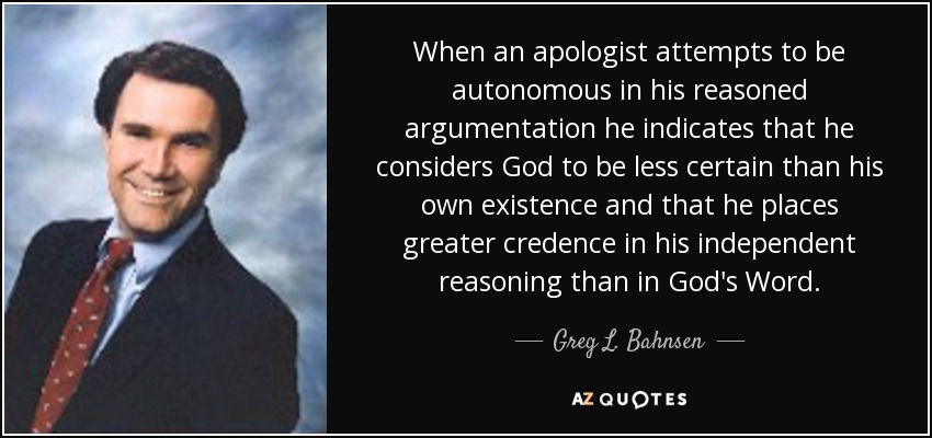 When an apologist attempts to be autonomous in his reasoned argumentation he indicates that he considers God to be less certain than his own existence and that he places greater credence in his independent reasoning than in God's Word. - Greg L. Bahnsen