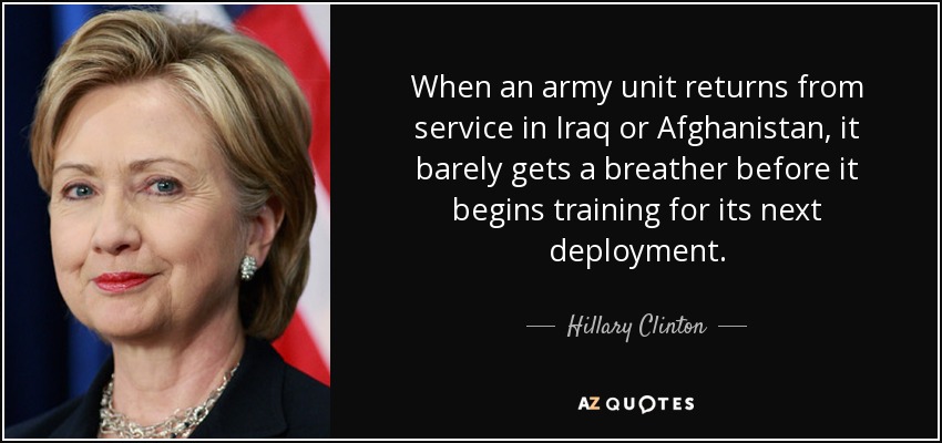 When an army unit returns from service in Iraq or Afghanistan, it barely gets a breather before it begins training for its next deployment. - Hillary Clinton