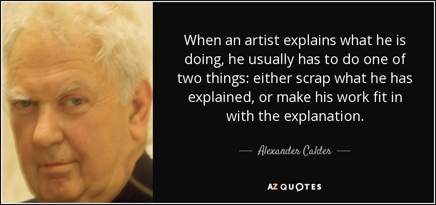 When an artist explains what he is doing, he usually has to do one of two things: either scrap what he has explained, or make his work fit in with the explanation. - Alexander Calder
