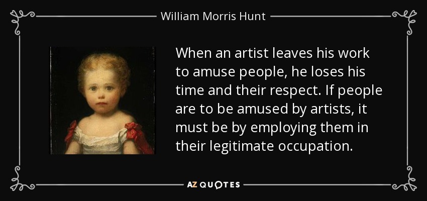 When an artist leaves his work to amuse people, he loses his time and their respect. If people are to be amused by artists, it must be by employing them in their legitimate occupation. - William Morris Hunt