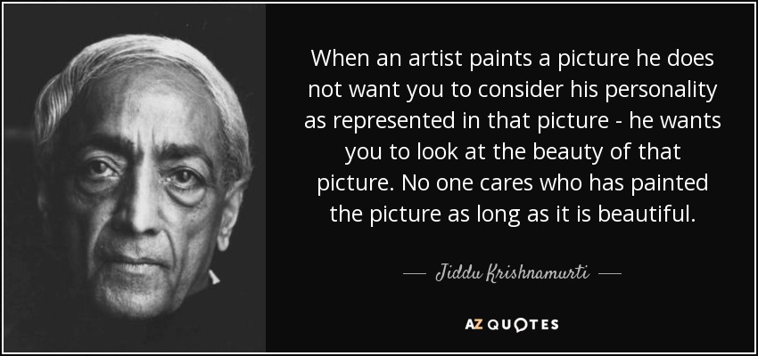 When an artist paints a picture he does not want you to consider his personality as represented in that picture - he wants you to look at the beauty of that picture. No one cares who has painted the picture as long as it is beautiful. - Jiddu Krishnamurti