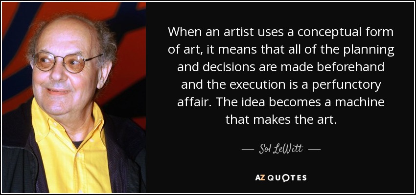 When an artist uses a conceptual form of art, it means that all of the planning and decisions are made beforehand and the execution is a perfunctory affair. The idea becomes a machine that makes the art. - Sol LeWitt