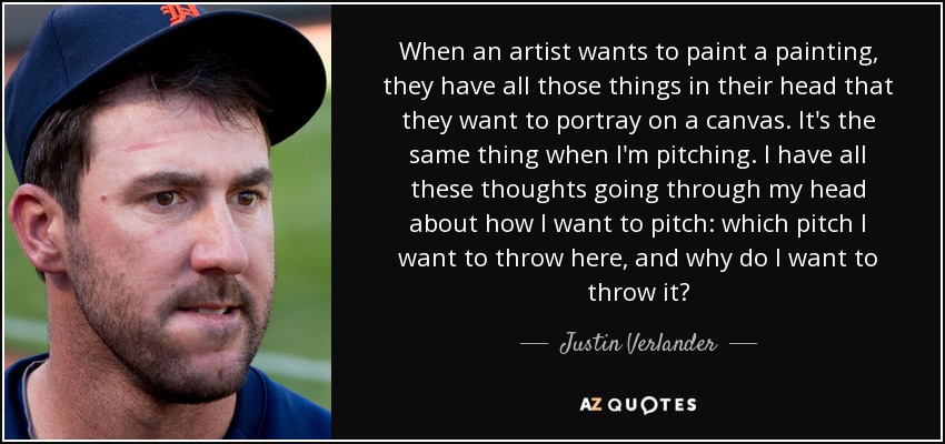 When an artist wants to paint a painting, they have all those things in their head that they want to portray on a canvas. It's the same thing when I'm pitching. I have all these thoughts going through my head about how I want to pitch: which pitch I want to throw here, and why do I want to throw it? - Justin Verlander