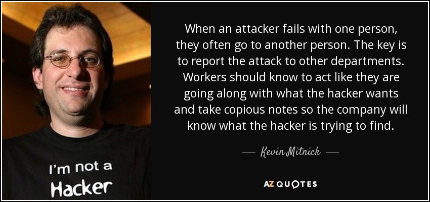 When an attacker fails with one person, they often go to another person. The key is to report the attack to other departments. Workers should know to act like they are going along with what the hacker wants and take copious notes so the company will know what the hacker is trying to find. - Kevin Mitnick