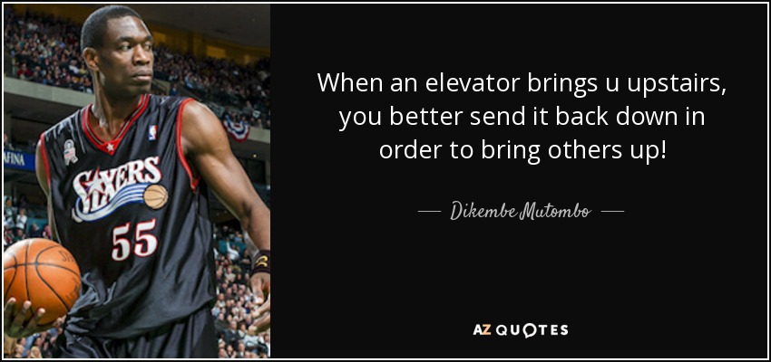 When an elevator brings u upstairs, you better send it back down in order to bring others up! - Dikembe Mutombo
