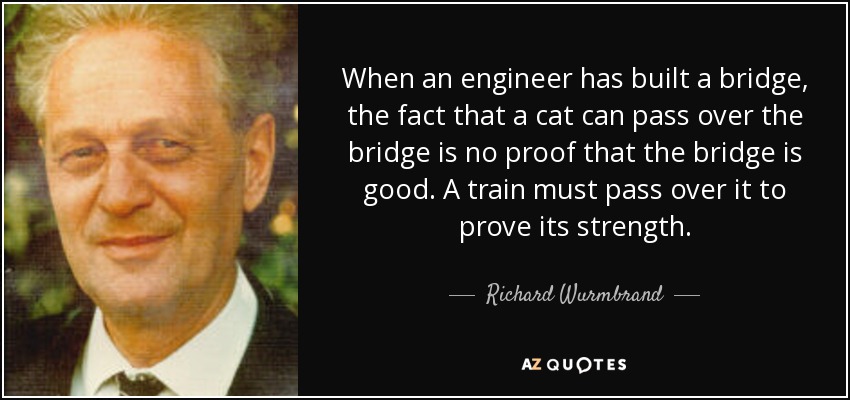 When an engineer has built a bridge, the fact that a cat can pass over the bridge is no proof that the bridge is good. A train must pass over it to prove its strength. - Richard Wurmbrand