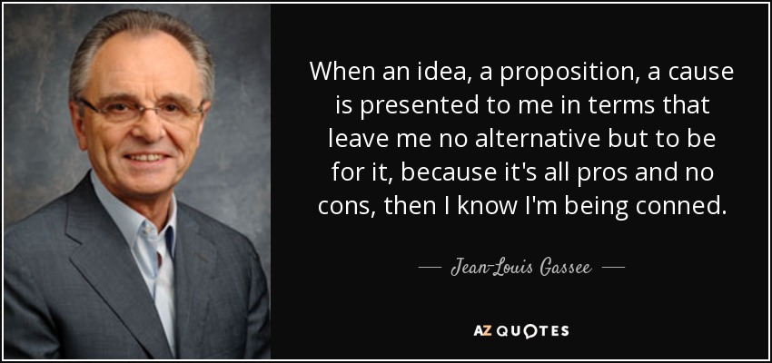 When an idea, a proposition, a cause is presented to me in terms that leave me no alternative but to be for it, because it's all pros and no cons, then I know I'm being conned. - Jean-Louis Gassee
