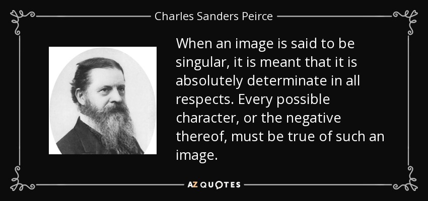 When an image is said to be singular, it is meant that it is absolutely determinate in all respects. Every possible character, or the negative thereof, must be true of such an image. - Charles Sanders Peirce