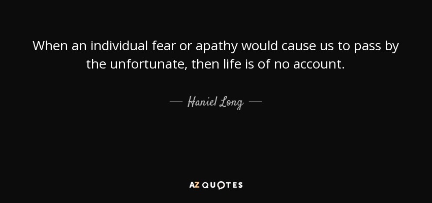 When an individual fear or apathy would cause us to pass by the unfortunate, then life is of no account. - Haniel Long