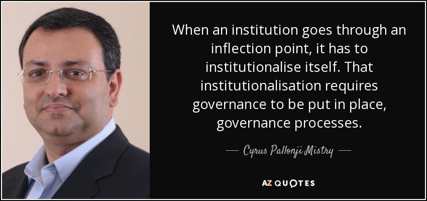 When an institution goes through an inflection point, it has to institutionalise itself. That institutionalisation requires governance to be put in place, governance processes. - Cyrus Pallonji Mistry