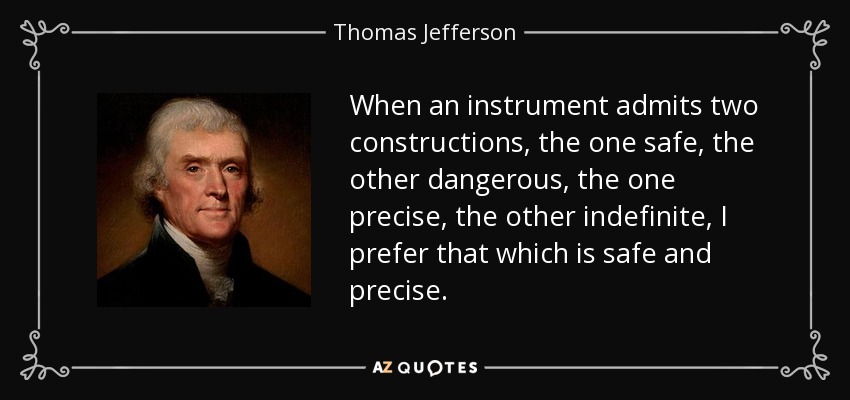 When an instrument admits two constructions, the one safe, the other dangerous, the one precise, the other indefinite, I prefer that which is safe and precise. - Thomas Jefferson