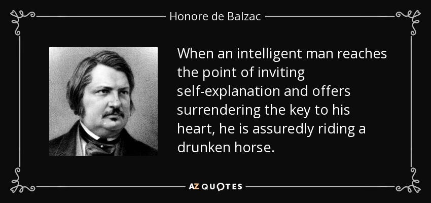 When an intelligent man reaches the point of inviting self-explanation and offers surrendering the key to his heart, he is assuredly riding a drunken horse. - Honore de Balzac
