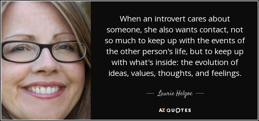 When an introvert cares about someone, she also wants contact, not so much to keep up with the events of the other person's life, but to keep up with what's inside: the evolution of ideas, values, thoughts, and feelings. - Laurie Helgoe