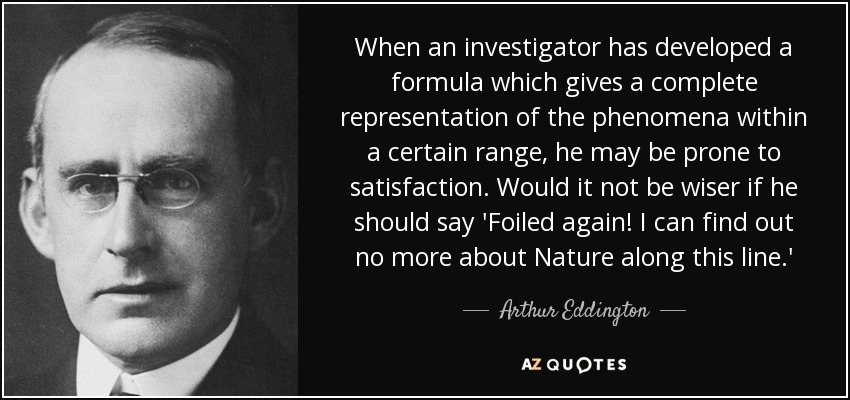 When an investigator has developed a formula which gives a complete representation of the phenomena within a certain range, he may be prone to satisfaction. Would it not be wiser if he should say 'Foiled again! I can find out no more about Nature along this line.' - Arthur Eddington