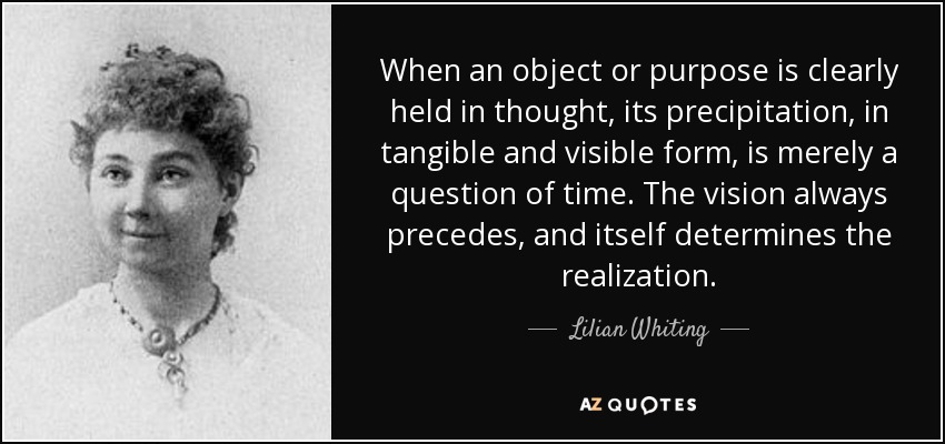 When an object or purpose is clearly held in thought, its precipitation, in tangible and visible form, is merely a question of time. The vision always precedes, and itself determines the realization. - Lilian Whiting