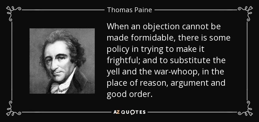When an objection cannot be made formidable, there is some policy in trying to make it frightful; and to substitute the yell and the war-whoop, in the place of reason, argument and good order. - Thomas Paine