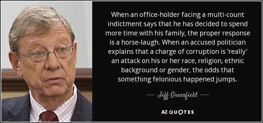 When an office-holder facing a multi-count indictment says that he has decided to spend more time with his family, the proper response is a horse-laugh. When an accused politician explains that a charge of corruption is 'really' an attack on his or her race, religion, ethnic background or gender, the odds that something felonious happened jumps. - Jeff Greenfield