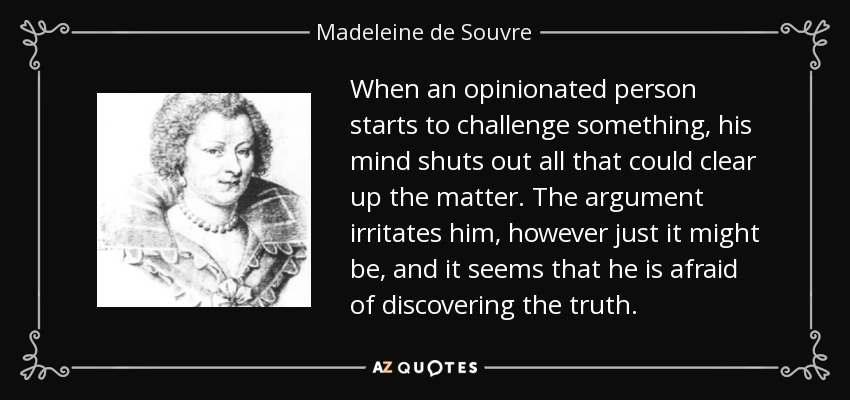When an opinionated person starts to challenge something, his mind shuts out all that could clear up the matter. The argument irritates him, however just it might be, and it seems that he is afraid of discovering the truth. - Madeleine de Souvre, marquise de Sable