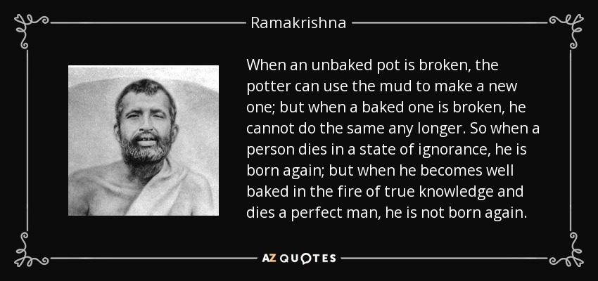 When an unbaked pot is broken, the potter can use the mud to make a new one; but when a baked one is broken, he cannot do the same any longer. So when a person dies in a state of ignorance, he is born again; but when he becomes well baked in the fire of true knowledge and dies a perfect man, he is not born again. - Ramakrishna