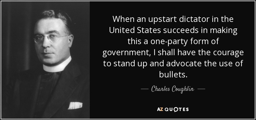 When an upstart dictator in the United States succeeds in making this a one-party form of government, I shall have the courage to stand up and advocate the use of bullets. - Charles Coughlin