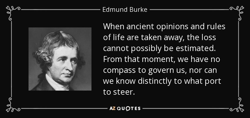 When ancient opinions and rules of life are taken away, the loss cannot possibly be estimated. From that moment, we have no compass to govern us, nor can we know distinctly to what port to steer. - Edmund Burke