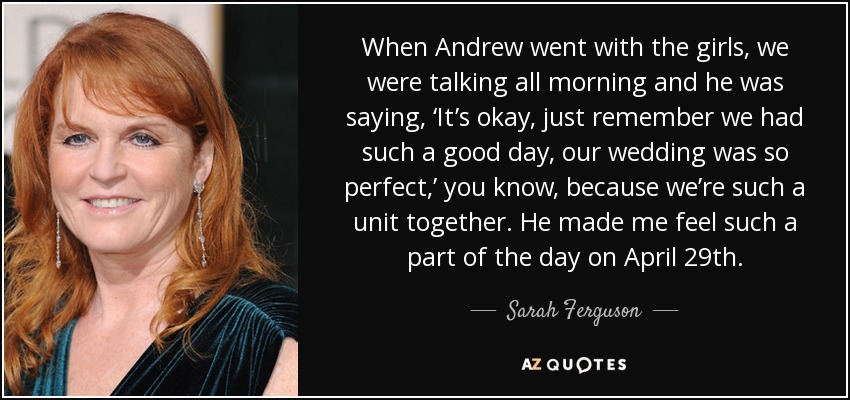 When Andrew went with the girls, we were talking all morning and he was saying, ‘It’s okay, just remember we had such a good day, our wedding was so perfect,’ you know, because we’re such a unit together. He made me feel such a part of the day on April 29th. - Sarah Ferguson