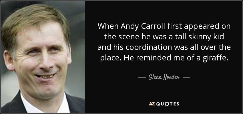 When Andy Carroll first appeared on the scene he was a tall skinny kid and his coordination was all over the place. He reminded me of a giraffe. - Glenn Roeder