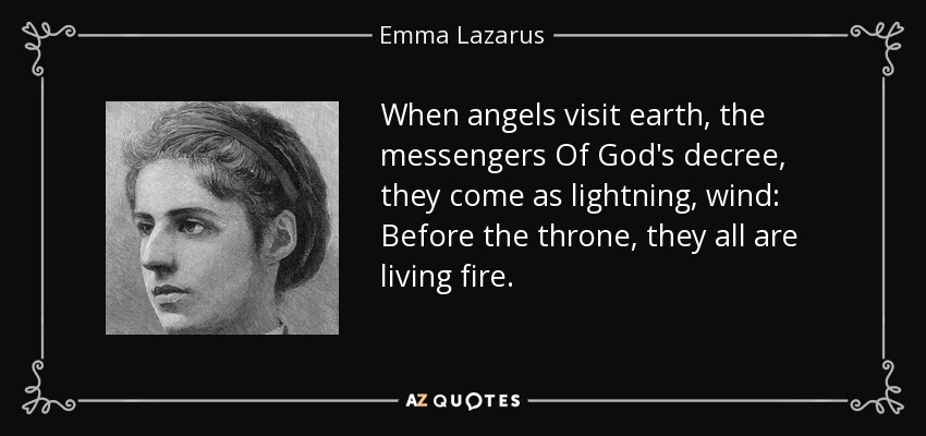 When angels visit earth, the messengers Of God's decree, they come as lightning, wind: Before the throne, they all are living fire. - Emma Lazarus
