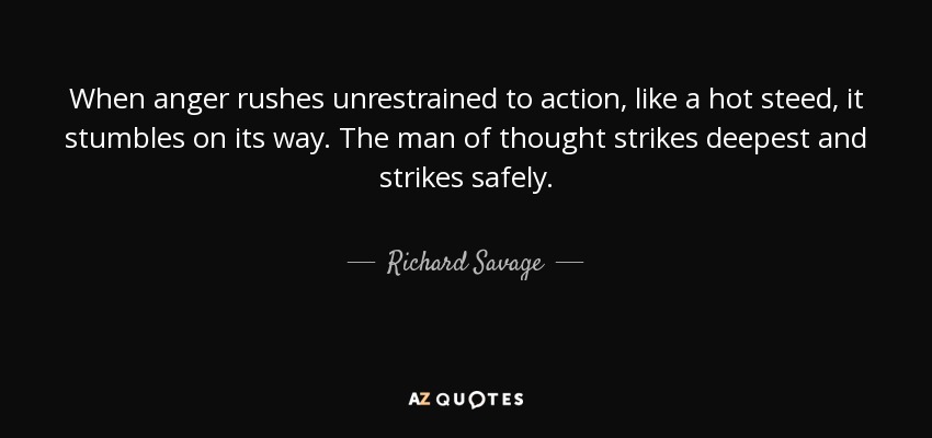 When anger rushes unrestrained to action, like a hot steed, it stumbles on its way. The man of thought strikes deepest and strikes safely. - Richard Savage