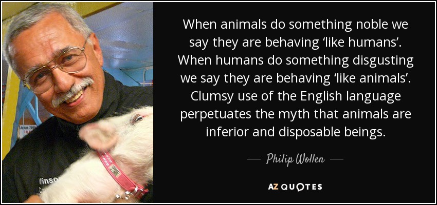 When animals do something noble we say they are behaving ‘like humans’. When humans do something disgusting we say they are behaving ‘like animals’. Clumsy use of the English language perpetuates the myth that animals are inferior and disposable beings. - Philip Wollen