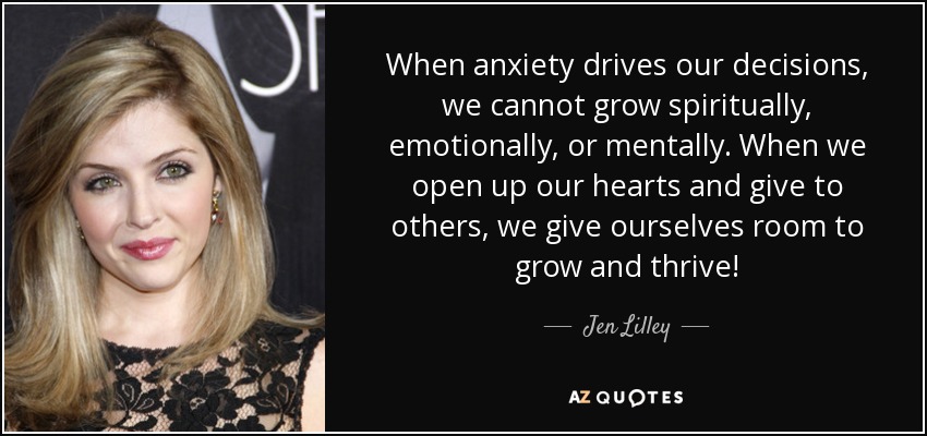When anxiety drives our decisions, we cannot grow spiritually, emotionally, or mentally. When we open up our hearts and give to others, we give ourselves room to grow and thrive! - Jen Lilley