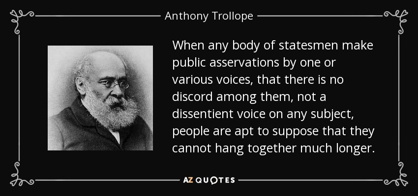 When any body of statesmen make public asservations by one or various voices, that there is no discord among them, not a dissentient voice on any subject, people are apt to suppose that they cannot hang together much longer. - Anthony Trollope